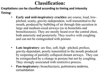 Classification:
Crepitations can be classified according to timing and intensity
Timing:
• Early and mid-inspiratory crackles: are coarse, loud, low-
pitched, scanty, gravity-independent, well transmitted to the
mouth, produced by bubbling of air through thin secretion in
large and medium-sized airways (as in bronchitis and
bronchiectasis). They are mostly heard over the central chest,
both anteriorly and posteriorly. They resolve with coughing
and can not be extinguished with posture.
• Late inspiratory: are fine, soft, high –pitched, profuse,
gravity-dependant, poorly transmitted to the mouth produced
by reopening of partially collapsed distant airways. They can
be extinguished by a change in posture but not by coughing.
They strongly associated with restrictive process.
• Pan-inspiratory: bronchiectasis, pulmonary oedema,
consolidation
 