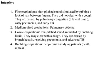 Intensity:
1. Fine crepitations: high-pitched sound simulated by rubbing a
lock of hair between fingers. They did not clear with a cough.
They are caused by pulmonary congestion (bilateral basal),
early pneumonia, and early TB
2. Medium-sized crepitations: Pulmonary oedema
3. Coarse crepitations: low-pitched sound simulated by bubbling
liquid. They may clear with a cough. They are caused by
bronchiectasis, resolving pneumonia, and advanced TB
4. Bubbling crepitations: deep coma and dying patients (death
rattles)
 