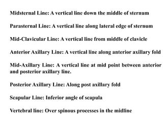 Midsternal Line: A vertical line down the middle of sternum
Parasternal Line: A vertical line along lateral edge of sternum
Mid-Clavicular Line: A vertical line from middle of clavicle
Anterior Axillary Line: A vertical line along anterior axillary fold
Mid-Axillary Line: A vertical line at mid point between anterior
and posterior axillary line.
Posterior Axillary Line: Along post axillary fold
Scapular Line: Inferior angle of scapula
Vertebral line: Over spinous processes in the midline
 