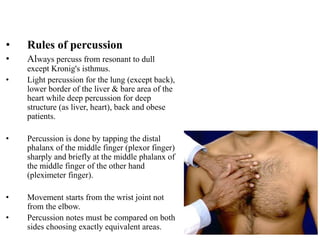 • Rules of percussion
• Always percuss from resonant to dull
except Kronig's isthmus.
• Light percussion for the lung (except back),
lower border of the liver & bare area of the
heart while deep percussion for deep
structure (as liver, heart), back and obese
patients.
• Percussion is done by tapping the distal
phalanx of the middle finger (plexor finger)
sharply and briefly at the middle phalanx of
the middle finger of the other hand
(pleximeter finger).
• Movement starts from the wrist joint not
from the elbow.
• Percussion notes must be compared on both
sides choosing exactly equivalent areas.
 