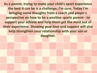 As a parent, trying to make your child's sport experience
   the best it can be is a challenge, I'm sure. Today I'm
    bringing some thoughts from a coach and player's
  perspective on how to be a positive sports parent-- to
 support your athlete and help them get the most out of
their experience. Showing your love and support will also
    help strengthen your relationship with your son or
                          daughter.
 