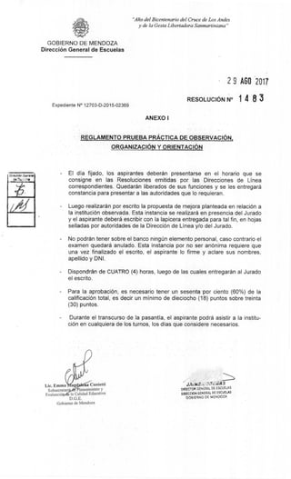 de
Lie. Emma' agd na Cunietti
Subsecretari Planearniento y
EvaluaciO e la Calidad Educativa
D.G.E.
Gobierno de Mendoza
t if• - -EAS
DIRECTOR GENERAL DE ESCUELAS
DIRECCION GENERAL DE ESCUELAS
GOBIERNO DE MENDOZA
"Alio del Bicentenario del Cruce de Los Andes
y de la Gesta Libertadora Sanmartiniana"
GOBIERNO DE MENDOZA
Direcci6n General de Escuelas
2 9 AGO 2011
RESOLUCION N° 1 4 8 3
Expediente N° 12703-D-2015-02369
ANEXO I
REGLAMENTO PRUEBA PRACTICA DE OBSERVACION,
ORGANIZACION Y ORIENTACION
DIreoniOn Gtmerai El dia fijado, los aspirantes deberân presentarse en el horario que se
consigne en las Resoluciones emitidas por las Direcciones de Linea
correspondientes. Quedaràn liberados de sus funciones y se les entregara
constancia para presentar a las autoridades que lo requieran.
Luego realizaràn por escrito Ia propuesta de mejora planteada en relaciOn a
Ia instituci6n observada. Esta instancia se realizara en presencia del Jurado
y el aspirante deber6 escribir con la lapicera entregada para tal fin, en hojas
selladas por autoridades de la Direcci6n de Linea y/o del Jurado.
No podrân tener sobre el banco ningim elemento personal, caso contrario el
examen quedara anulado. Esta instancia por no ser an6nima requiere que
una vez finalizado el escrito, el aspirante lo firme y aclare sus nombres,
apellido y DNI.
Dispondran de CUATRO (4) horas, luego de las cuales entregaran al Jurado
el escrito.
Para la aprobaci6n, es necesario tener un sesenta por ciento (60%) de la
calificaciOn total, es decir un minimo de dieciocho (18) puntos sobre treinta
(30) puntos.
Durante el transcurso de Ia pasantia, el aspirante podrã asistir a la institu-
ciOn en cualquiera de los turnos, los dias que considere necesarios.
 