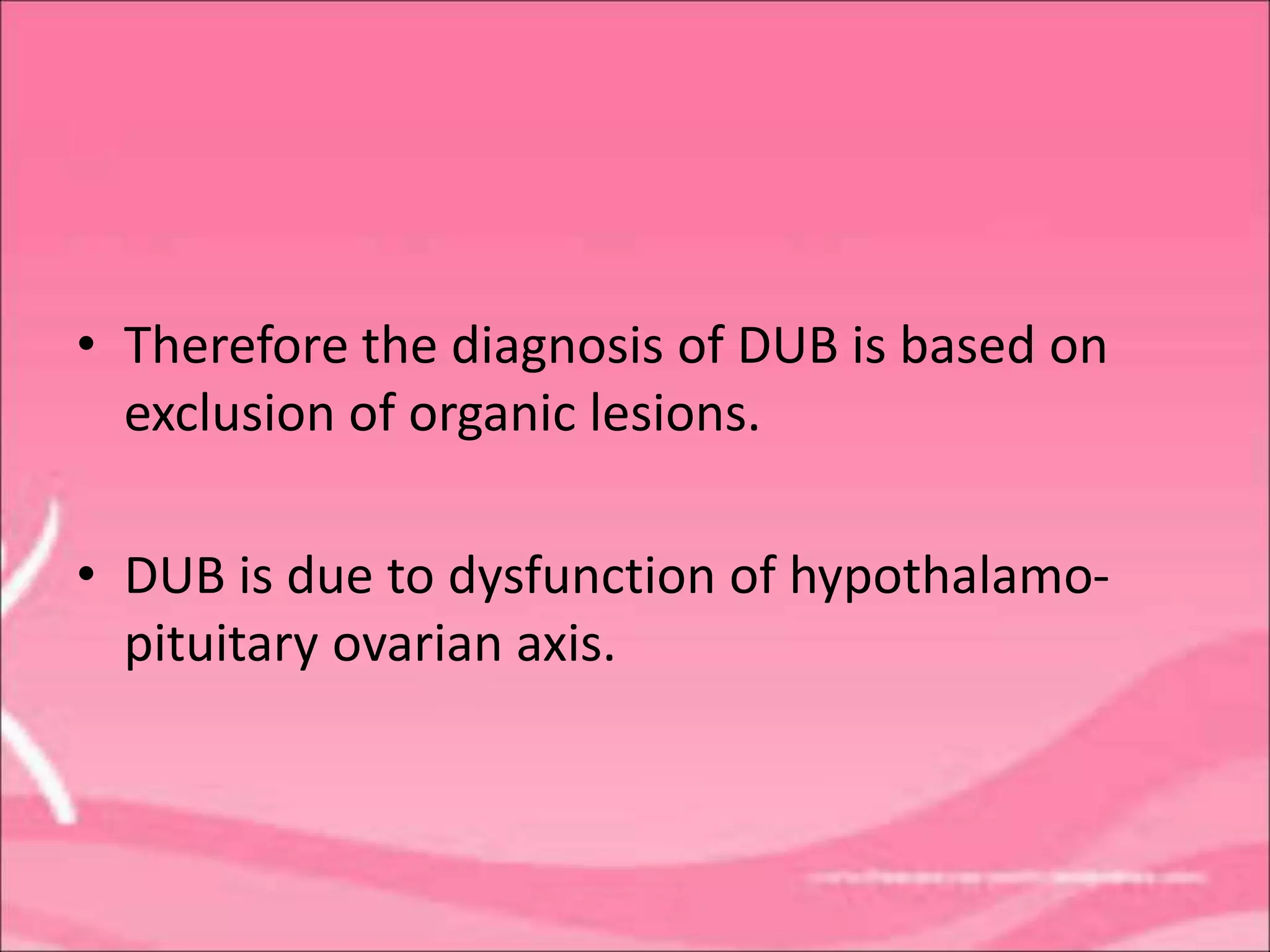 • Therefore the diagnosis of DUB is based on
exclusion of organic lesions.
• DUB is due to dysfunction of hypothalamo-
pituitary ovarian axis.
 