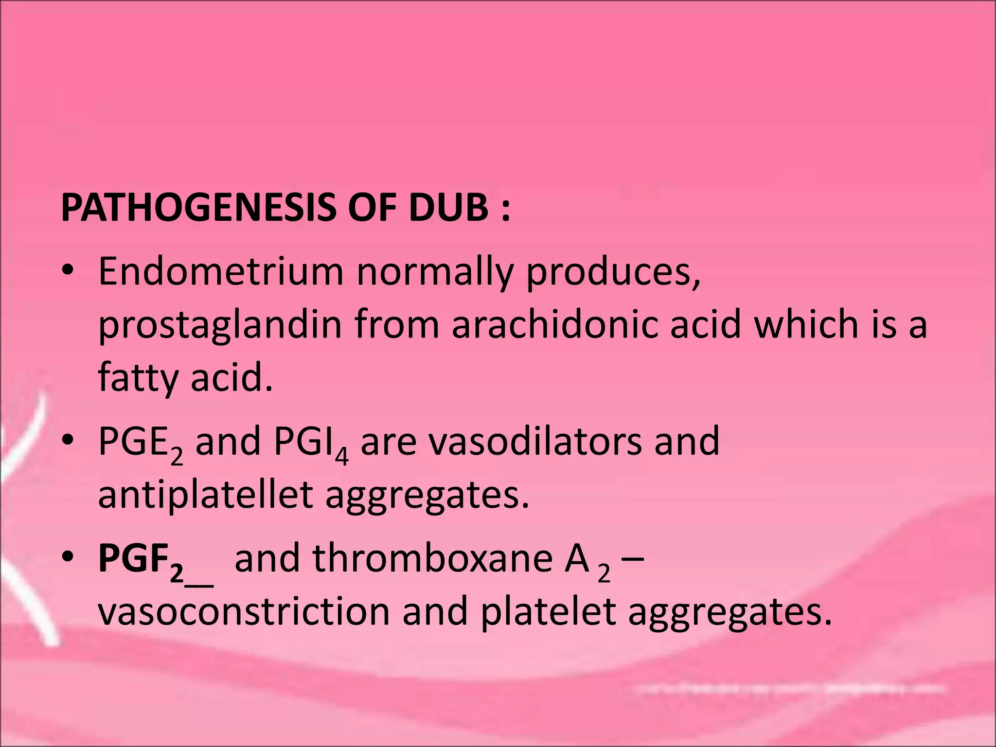 PATHOGENESIS OF DUB :
• Endometrium normally produces,
prostaglandin from arachidonic acid which is a
fatty acid.
• PGE2 and PGI4 are vasodilators and
antiplatellet aggregates.
• PGF2__ and thromboxane A 2 –
vasoconstriction and platelet aggregates.
 