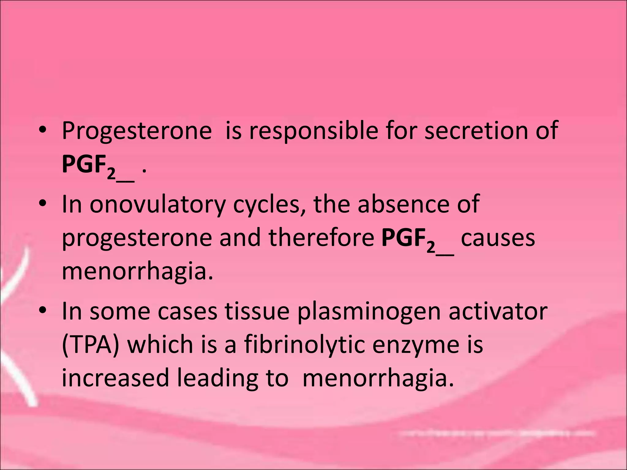 • Progesterone is responsible for secretion of
PGF2__ .
• In onovulatory cycles, the absence of
progesterone and therefore PGF2__ causes
menorrhagia.
• In some cases tissue plasminogen activator
(TPA) which is a fibrinolytic enzyme is
increased leading to menorrhagia.
 
