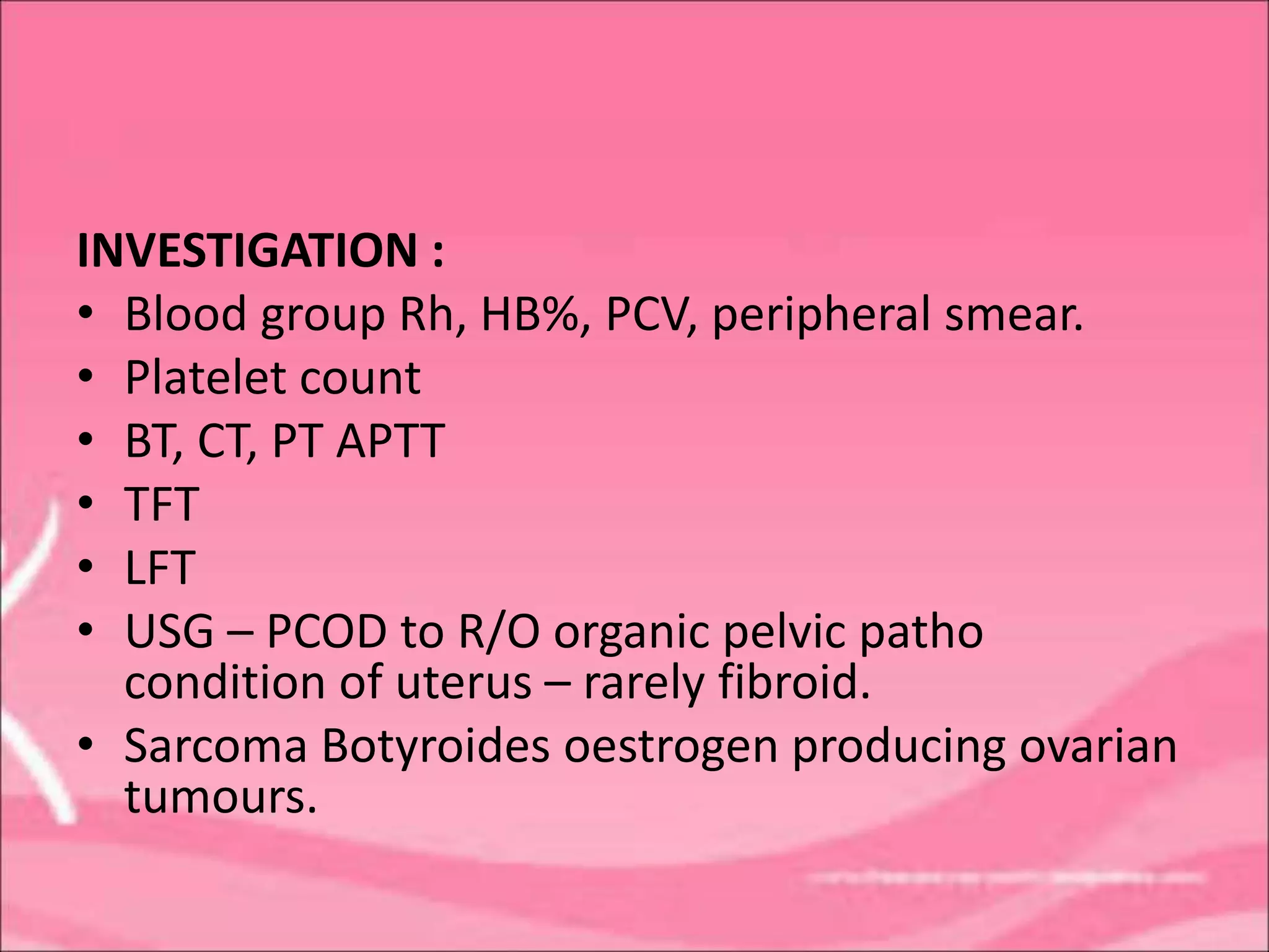 INVESTIGATION :
• Blood group Rh, HB%, PCV, peripheral smear.
• Platelet count
• BT, CT, PT APTT
• TFT
• LFT
• USG – PCOD to R/O organic pelvic patho
condition of uterus – rarely fibroid.
• Sarcoma Botyroides oestrogen producing ovarian
tumours.
 