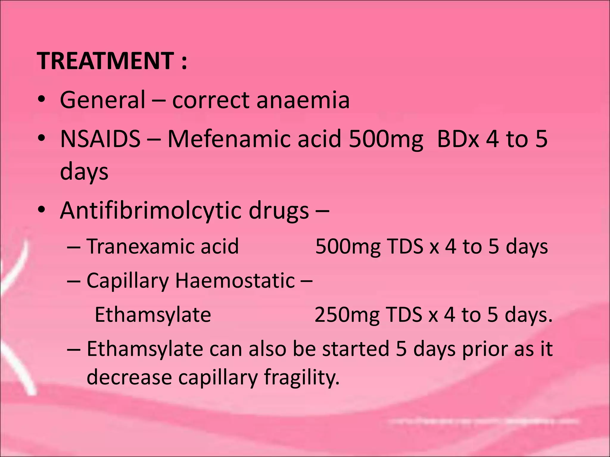TREATMENT :
• General – correct anaemia
• NSAIDS – Mefenamic acid 500mg BDx 4 to 5
days
• Antifibrimolcytic drugs –
– Tranexamic acid 500mg TDS x 4 to 5 days
– Capillary Haemostatic –
Ethamsylate 250mg TDS x 4 to 5 days.
– Ethamsylate can also be started 5 days prior as it
decrease capillary fragility.
 