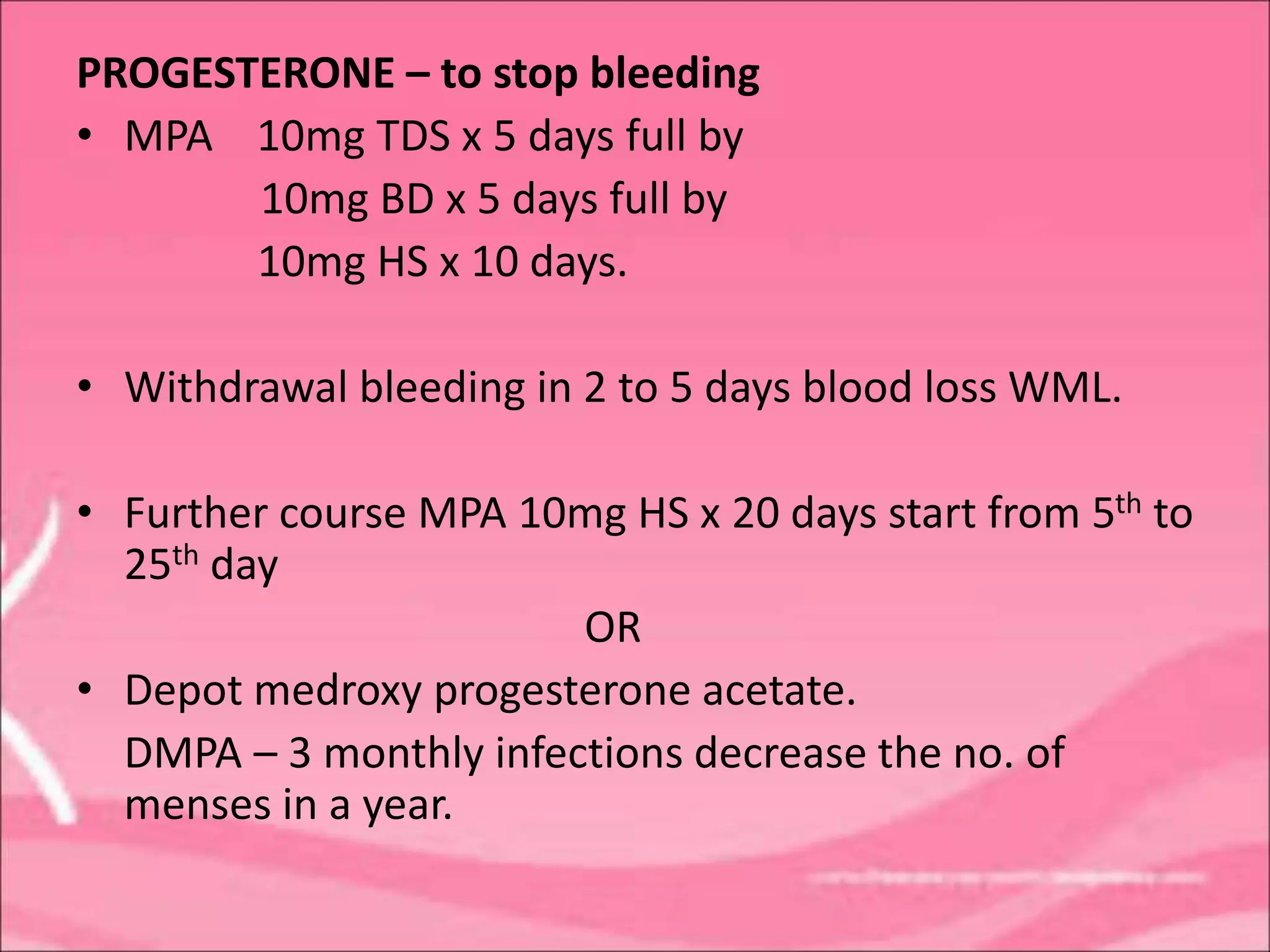 PROGESTERONE – to stop bleeding
• MPA 10mg TDS x 5 days full by
10mg BD x 5 days full by
10mg HS x 10 days.
• Withdrawal bleeding in 2 to 5 days blood loss WML.
• Further course MPA 10mg HS x 20 days start from 5th to
25th day
OR
• Depot medroxy progesterone acetate.
DMPA – 3 monthly infections decrease the no. of
menses in a year.
 