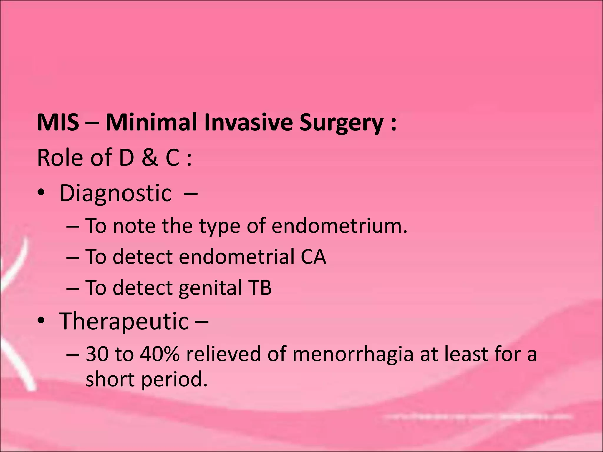 MIS – Minimal Invasive Surgery :
Role of D & C :
• Diagnostic –
– To note the type of endometrium.
– To detect endometrial CA
– To detect genital TB
• Therapeutic –
– 30 to 40% relieved of menorrhagia at least for a
short period.
 