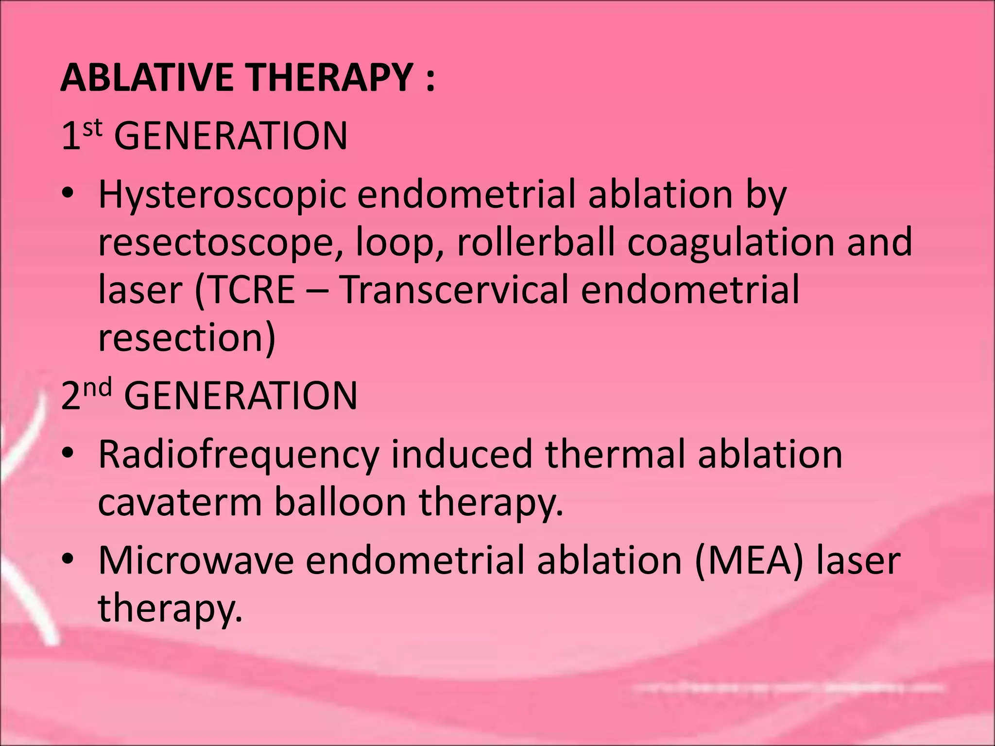 ABLATIVE THERAPY :
1st GENERATION
• Hysteroscopic endometrial ablation by
resectoscope, loop, rollerball coagulation and
laser (TCRE – Transcervical endometrial
resection)
2nd GENERATION
• Radiofrequency induced thermal ablation
cavaterm balloon therapy.
• Microwave endometrial ablation (MEA) laser
therapy.
 