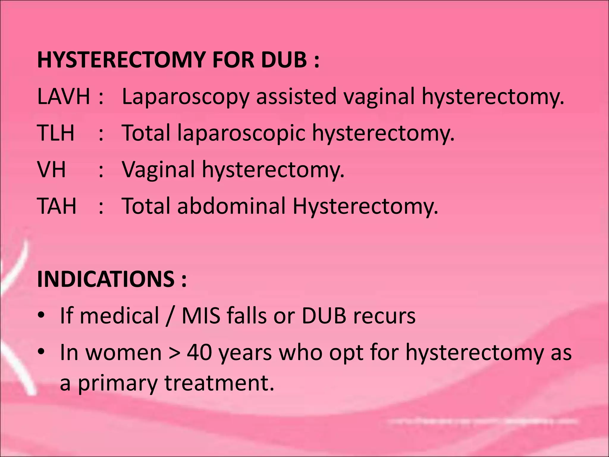 HYSTERECTOMY FOR DUB :
LAVH : Laparoscopy assisted vaginal hysterectomy.
TLH : Total laparoscopic hysterectomy.
VH : Vaginal hysterectomy.
TAH : Total abdominal Hysterectomy.
INDICATIONS :
• If medical / MIS falls or DUB recurs
• In women > 40 years who opt for hysterectomy as
a primary treatment.
 