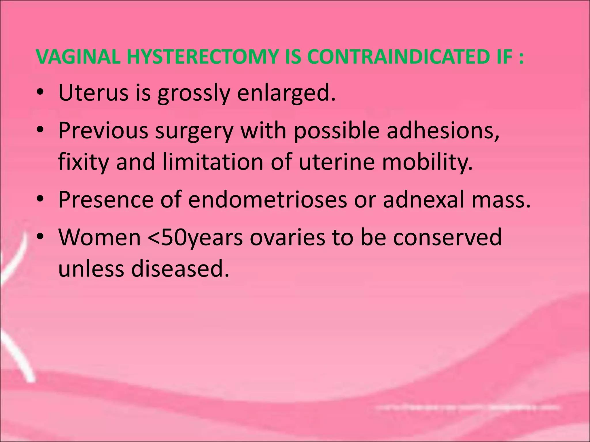 VAGINAL HYSTERECTOMY IS CONTRAINDICATED IF :
• Uterus is grossly enlarged.
• Previous surgery with possible adhesions,
fixity and limitation of uterine mobility.
• Presence of endometrioses or adnexal mass.
• Women <50years ovaries to be conserved
unless diseased.
 