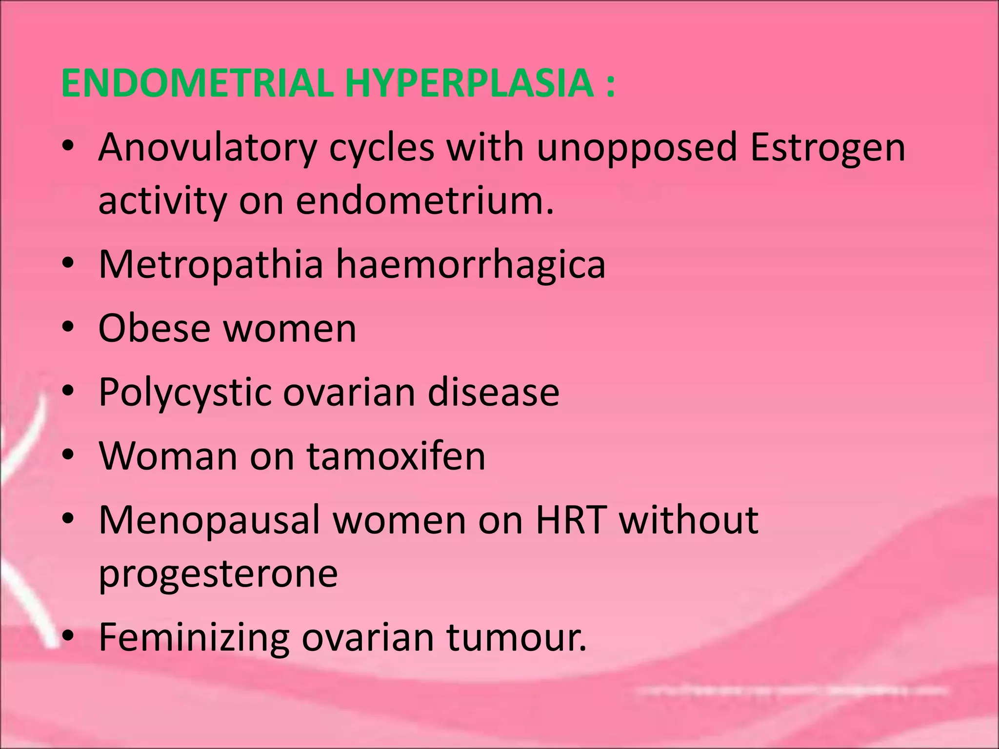 ENDOMETRIAL HYPERPLASIA :
• Anovulatory cycles with unopposed Estrogen
activity on endometrium.
• Metropathia haemorrhagica
• Obese women
• Polycystic ovarian disease
• Woman on tamoxifen
• Menopausal women on HRT without
progesterone
• Feminizing ovarian tumour.
 