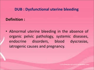 Definition :
• Abnormal uterine bleeding in the absence of
organic pelvic pathology, systemic diseases,
endocrine disorders, blood dyscrasias,
iatrogenic causes and pregnancy.
DUB : Dysfunctional uterine bleeding
 
