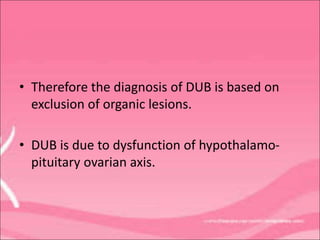 • Therefore the diagnosis of DUB is based on
exclusion of organic lesions.
• DUB is due to dysfunction of hypothalamo-
pituitary ovarian axis.
 