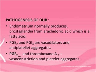 PATHOGENESIS OF DUB :
• Endometrium normally produces,
prostaglandin from arachidonic acid which is a
fatty acid.
• PGE2 and PGI4 are vasodilators and
antiplatellet aggregates.
• PGF2__ and thromboxane A 2 –
vasoconstriction and platelet aggregates.
 