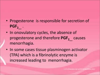 • Progesterone is responsible for secretion of
PGF2__ .
• In onovulatory cycles, the absence of
progesterone and therefore PGF2__ causes
menorrhagia.
• In some cases tissue plasminogen activator
(TPA) which is a fibrinolytic enzyme is
increased leading to menorrhagia.
 