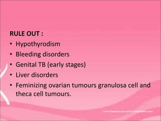 RULE OUT :
• Hypothyrodism
• Bleeding disorders
• Genital TB (early stages)
• Liver disorders
• Feminizing ovarian tumours granulosa cell and
theca cell tumours.
 