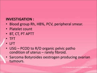 INVESTIGATION :
• Blood group Rh, HB%, PCV, peripheral smear.
• Platelet count
• BT, CT, PT APTT
• TFT
• LFT
• USG – PCOD to R/O organic pelvic patho
condition of uterus – rarely fibroid.
• Sarcoma Botyroides oestrogen producing ovarian
tumours.
 