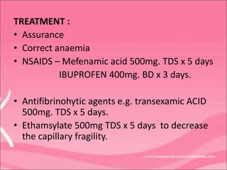 TREATMENT :
• Assurance
• Correct anaemia
• NSAIDS – Mefenamic acid 500mg. TDS x 5 days
IBUPROFEN 400mg. BD x 3 days.
• Antifibrinohytic agents e.g. transexamic ACID
500mg. TDS x 5 days.
• Ethamsylate 500mg TDS x 5 days to decrease
the capillary fragility.
 