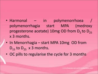 • Harmonal – in polymenorrhoea /
polymenorrhagia start MPA (medroxy
progesterone acetate) 10mg OD from D5 to D25
x 3 months.
• In Menorrhagia – start MPA 10mg OD from
D15 to D25 x 3 months.
• OC pills to regularise the cycle for 3 months
 