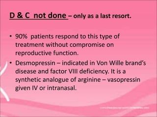 D & C not done – only as a last resort.
• 90% patients respond to this type of
treatment without compromise on
reproductive function.
• Desmopressin – indicated in Von Wille brand’s
disease and factor VIII deficiency. It is a
synthetic analogue of arginine – vasopressin
given IV or intranasal.
 
