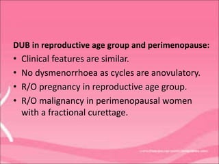 DUB in reproductive age group and perimenopause:
• Clinical features are similar.
• No dysmenorrhoea as cycles are anovulatory.
• R/O pregnancy in reproductive age group.
• R/O malignancy in perimenopausal women
with a fractional curettage.
 
