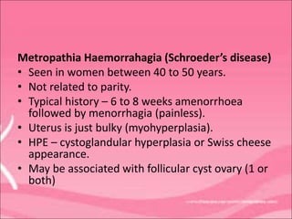 Metropathia Haemorrahagia (Schroeder’s disease)
• Seen in women between 40 to 50 years.
• Not related to parity.
• Typical history – 6 to 8 weeks amenorrhoea
followed by menorrhagia (painless).
• Uterus is just bulky (myohyperplasia).
• HPE – cystoglandular hyperplasia or Swiss cheese
appearance.
• May be associated with follicular cyst ovary (1 or
both)
 