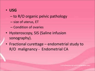 • USG
– to R/O organic pelvic pathology
– size of uterus, ET
– Condition of ovaries
• Hysteroscopy, SIS (Saline infusion
sonography).
• Fractional curettage – endometrial study to
R/O malignancy - Endometrial CA
 