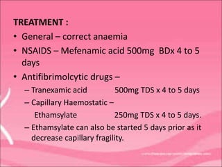 TREATMENT :
• General – correct anaemia
• NSAIDS – Mefenamic acid 500mg BDx 4 to 5
days
• Antifibrimolcytic drugs –
– Tranexamic acid 500mg TDS x 4 to 5 days
– Capillary Haemostatic –
Ethamsylate 250mg TDS x 4 to 5 days.
– Ethamsylate can also be started 5 days prior as it
decrease capillary fragility.
 