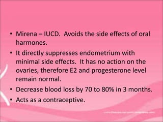 • Mirena – IUCD. Avoids the side effects of oral
harmones.
• It directly suppresses endometrium with
minimal side effects. It has no action on the
ovaries, therefore E2 and progesterone level
remain normal.
• Decrease blood loss by 70 to 80% in 3 months.
• Acts as a contraceptive.
 
