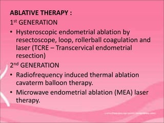 ABLATIVE THERAPY :
1st GENERATION
• Hysteroscopic endometrial ablation by
resectoscope, loop, rollerball coagulation and
laser (TCRE – Transcervical endometrial
resection)
2nd GENERATION
• Radiofrequency induced thermal ablation
cavaterm balloon therapy.
• Microwave endometrial ablation (MEA) laser
therapy.
 