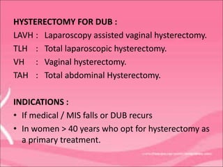 HYSTERECTOMY FOR DUB :
LAVH : Laparoscopy assisted vaginal hysterectomy.
TLH : Total laparoscopic hysterectomy.
VH : Vaginal hysterectomy.
TAH : Total abdominal Hysterectomy.
INDICATIONS :
• If medical / MIS falls or DUB recurs
• In women > 40 years who opt for hysterectomy as
a primary treatment.
 
