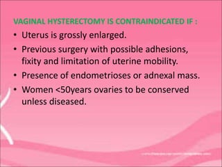 VAGINAL HYSTERECTOMY IS CONTRAINDICATED IF :
• Uterus is grossly enlarged.
• Previous surgery with possible adhesions,
fixity and limitation of uterine mobility.
• Presence of endometrioses or adnexal mass.
• Women <50years ovaries to be conserved
unless diseased.
 