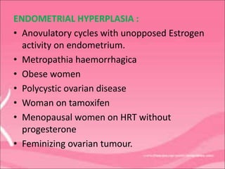 ENDOMETRIAL HYPERPLASIA :
• Anovulatory cycles with unopposed Estrogen
activity on endometrium.
• Metropathia haemorrhagica
• Obese women
• Polycystic ovarian disease
• Woman on tamoxifen
• Menopausal women on HRT without
progesterone
• Feminizing ovarian tumour.
 