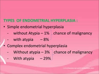 TYPES OF ENDOMETRIAL HYPERPLASIA :
• Simple endometrial hyperplasia
- without Atypia – 1% chance of malignancy
- with atypia – 8%
• Complex endometrial hyperplasia
- Without atypia – 3% chance of malignancy
- With atypia – 29%
 