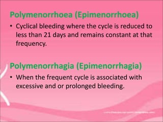 Polymenorrhoea (Epimenorrhoea)
• Cyclical bleeding where the cycle is reduced to
less than 21 days and remains constant at that
frequency.
Polymenorrhagia (Epimenorrhagia)
• When the frequent cycle is associated with
excessive and or prolonged bleeding.
 