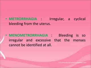 • METRORRHAGIA : Irregular, a cyclical
bleeding from the uterus.
• MENOMETRORRHAGIA : Bleeding is so
irregular and excessive that the menses
cannot be identified at all.
 