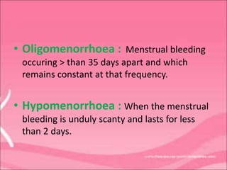 • Oligomenorrhoea : Menstrual bleeding
occuring > than 35 days apart and which
remains constant at that frequency.
• Hypomenorrhoea : When the menstrual
bleeding is unduly scanty and lasts for less
than 2 days.
 