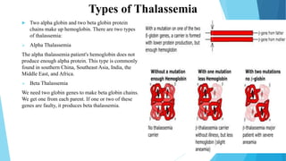 Types of Thalassemia
 Two alpha globin and two beta globin protein
chains make up hemoglobin. There are two types
of thalassemia:
 Alpha Thalassemia
The alpha thalassemia patient's hemoglobin does not
produce enough alpha protein. This type is commonly
found in southern China, Southeast Asia, India, the
Middle East, and Africa.
 Beta Thalassemia
We need two globin genes to make beta globin chains.
We get one from each parent. If one or two of these
genes are faulty, it produces beta thalassemia.
 