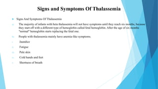 Signs and Symptoms Of Thalassemia
 Signs And Symptoms Of Thalassemia
a) The majority of infants with beta thalassemia will not have symptoms until they reach six months, because
they start off with a different type of hemoglobin called fetal hemoglobin. After the age of six months
"normal" hemoglobin starts replacing the fetal one.
b) People with thalassemia mainly have anemia-like symptoms.
i. Jaundice
ii. Fatigue
iii. Pale skin
iv. Cold hands and feet
v. Shortness of breath
 