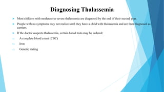 Diagnosing Thalassemia
 Most children with moderate to severe thalassemia are diagnosed by the end of their second year.
 People with no symptoms may not realize until they have a child with thalassemia and are then diagnosed as
carriers.
 If the doctor suspects thalassemia, certain blood tests may be ordered:
a) A complete blood count (CBC)
b) Iron
c) Genetic testing
 