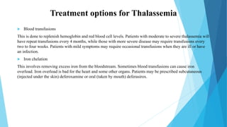 Treatment options for Thalassemia
 Blood transfusions
This is done to replenish hemoglobin and red blood cell levels. Patients with moderate to severe thalassemia will
have repeat transfusions every 4 months, while those with more severe disease may require transfusions every
two to four weeks. Patients with mild symptoms may require occasional transfusions when they are ill or have
an infection.
 Iron chelation
This involves removing excess iron from the bloodstream. Sometimes blood transfusions can cause iron
overload. Iron overload is bad for the heart and some other organs. Patients may be prescribed subcutaneous
(injected under the skin) deferoxamine or oral (taken by mouth) deferasirox.
 