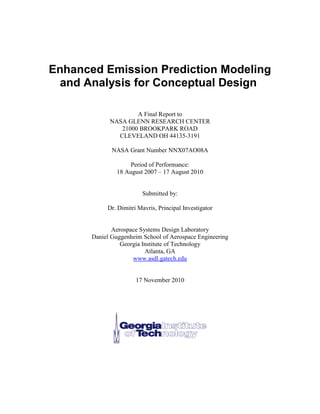 Enhanced Emission Prediction Modeling and Analysis for Conceptual Design 
A Final Report to 
NASA GLENN RESEARCH CENTER 
21000 BROOKPARK ROAD 
CLEVELAND OH 44135-3191 
NASA Grant Number NNX07AO08A 
Period of Performance: 
18 August 2007 – 17 August 2010 
Submitted by: 
Dr. Dimitri Mavris, Principal Investigator 
Aerospace Systems Design Laboratory 
Daniel Guggenheim School of Aerospace Engineering 
Georgia Institute of Technology 
Atlanta, GA 
www.asdl.gatech.edu 
17 November 2010 
 