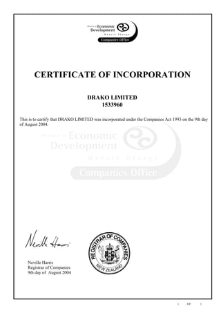 southerndrako@xtra.co.nz
c
Neville Harris
Registrar of Companies
9th day of August 2004
DRAKO LIMITED
CERTIFICATE OF INCORPORATION
1533960
This is to certify that DRAKO LIMITED was incorporated under the Companies Act 1993 on the 9th day
of August 2004.
1 OF
c
#
()
1
 