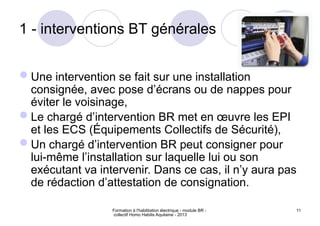Formation à l'habilitation électrique - module BR -
collectif Homo Habilis Aquitaine - 2013
11
1 - interventions BT générales
Une intervention se fait sur une installation
consignée, avec pose d’écrans ou de nappes pour
éviter le voisinage,
Le chargé d’intervention BR met en œuvre les EPI
et les ECS (Équipements Collectifs de Sécurité),
Un chargé d’intervention BR peut consigner pour
lui-même l’installation sur laquelle lui ou son
exécutant va intervenir. Dans ce cas, il n’y aura pas
de rédaction d’attestation de consignation.
 