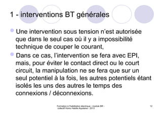 Formation à l'habilitation électrique - module BR -
collectif Homo Habilis Aquitaine - 2013
12
1 - interventions BT générales
Une intervention sous tension n’est autorisée
que dans le seul cas où il y a impossibilité
technique de couper le courant,
Dans ce cas, l’intervention se fera avec EPI,
mais, pour éviter le contact direct ou le court
circuit, la manipulation ne se fera que sur un
seul potentiel à la fois, les autres potentiels étant
isolés les uns des autres le temps des
connexions / déconnexions.
 