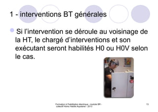 Formation à l'habilitation électrique - module BR -
collectif Homo Habilis Aquitaine - 2013
13
1 - interventions BT générales
Si l’intervention se déroule au voisinage de
la HT, le chargé d’interventions et son
exécutant seront habilités H0 ou H0V selon
le cas.
 