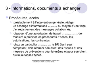 Formation à l'habilitation électrique - module BR -
collectif Homo Habilis Aquitaine - 2013
21
3 - informations, documents à échanger
Procédures, accès
 préalablement à l’intervention générale, rédiger
un échange d’informations (NFC 18-510 - p128) au moyen d’une fiche
d’enregistrement des messages collationnés,
 disposer d’une autorisation de travail (NFC 18-510 janvier - p 164 & 171) de
manière à préciser les procédures d’accès, les
autorisations, les contraintes,
 chez un particulier (NFC 18-510 janvier - p 126) le BR étant seul
compétant, doit informer son client des risques et des
mesures de préventions pour lui-même et pour son client
qui lui autorise l’accès.
 