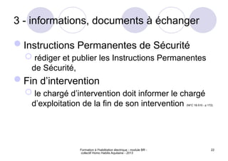 Formation à l'habilitation électrique - module BR -
collectif Homo Habilis Aquitaine - 2013
22
3 - informations, documents à échanger
Instructions Permanentes de Sécurité
 rédiger et publier les Instructions Permanentes
de Sécurité,
Fin d’intervention
 le chargé d’intervention doit informer le chargé
d’exploitation de la fin de son intervention (NFC 18-510 - p 172)
 